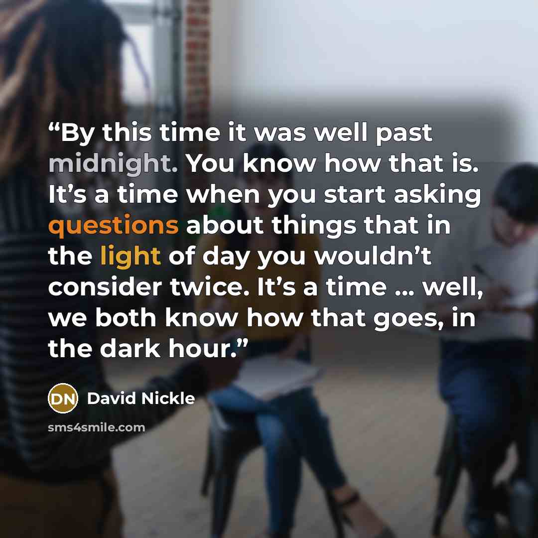 “By this time it was well past midnight. You know how that is. It’s a time when you start asking questions about things that in the light of day you wouldn’t consider twice. It’s a time … well, we both know how that goes, in the dark hour.” quote by David Nickle
