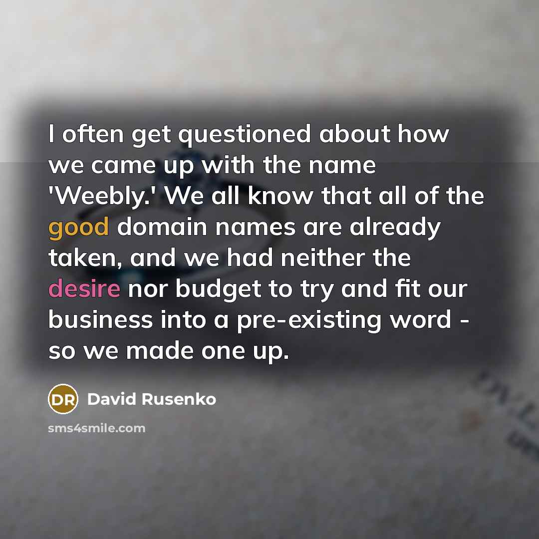 “I often get questioned about how we came up with the name 'Weebly.' We all know that all of the good domain names are already taken, and we had neither the desire nor budget to try and fit our business into a pre-existing word - so we made one up.” quote by David Rusenko