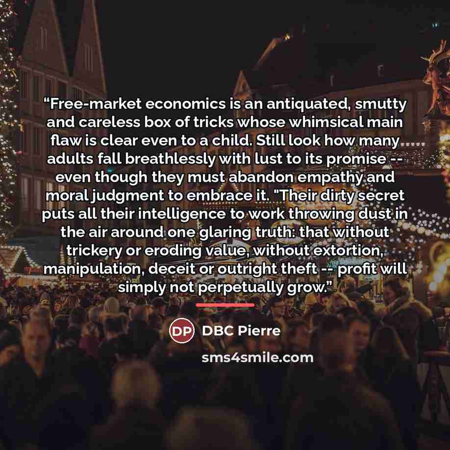 “Free-market economics is an antiquated, smutty and careless box of tricks whose whimsical main flaw is clear even to a child. Still look how many adults fall breathlessly with lust to its promise -- even though they must abandon empathy and moral judgment to embrace it. "Their dirty secret puts…” quote by Dbc Pierre