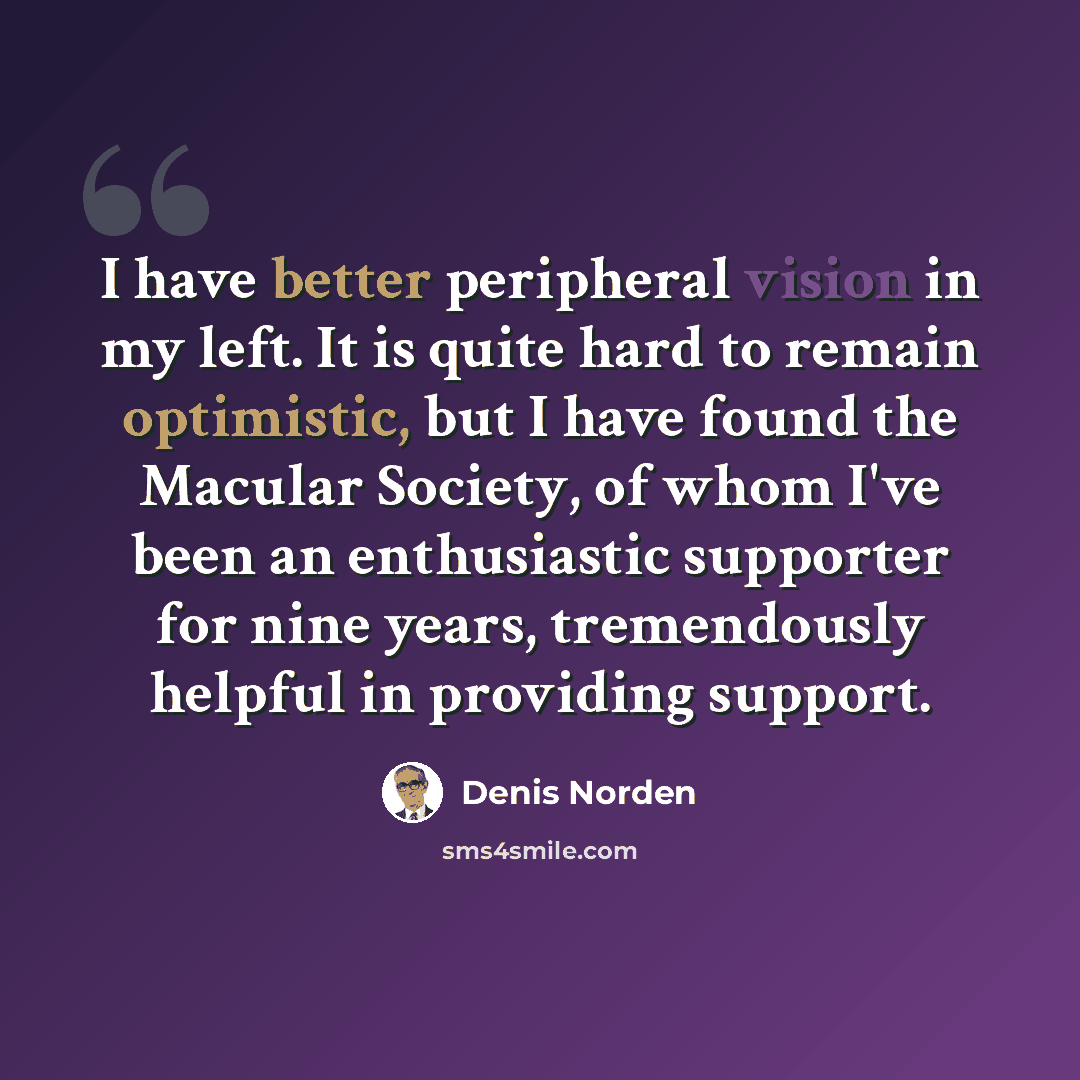 “I have better peripheral vision in my left. It is quite hard to remain optimistic, but I have found the Macular Society, of whom I've been an enthusiastic supporter for nine years, tremendously helpful in providing support.” quote by Denis Norden