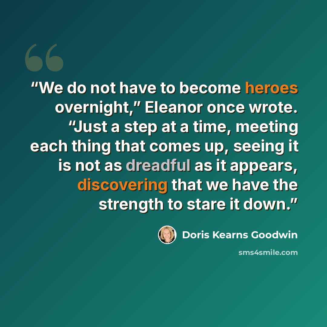 “We do not have to become heroes overnight,” Eleanor once wrote. “Just a step at a time, meeting each thing that comes up, seeing it is not as dreadful as it appears, discovering that we have the strength to stare it down.” quote by Doris Kearns Goodwin