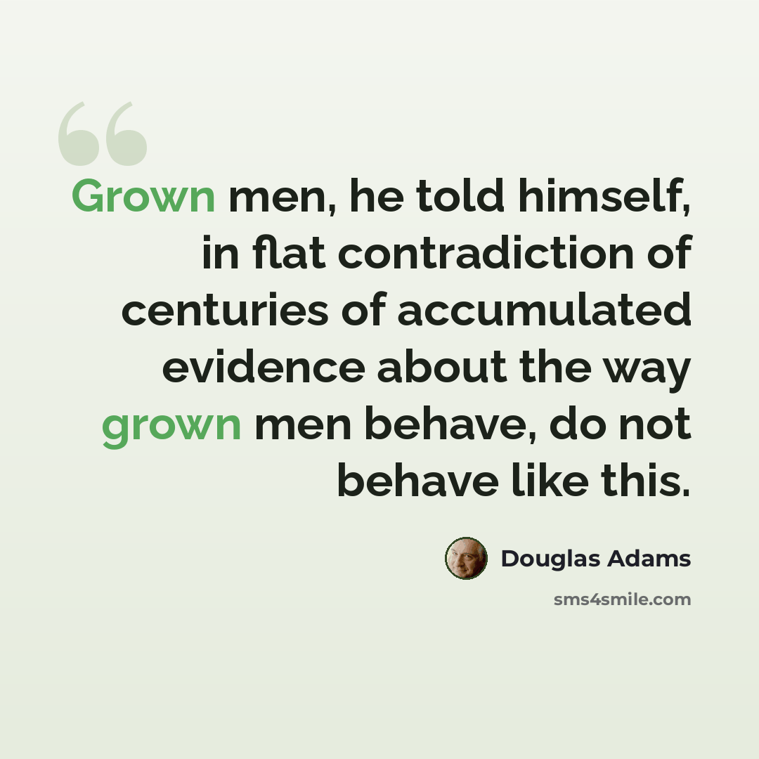 “Grown men, he told himself, in flat contradiction of centuries of accumulated evidence about the way grown men behave, do not behave like this.” quote by Douglas Adams