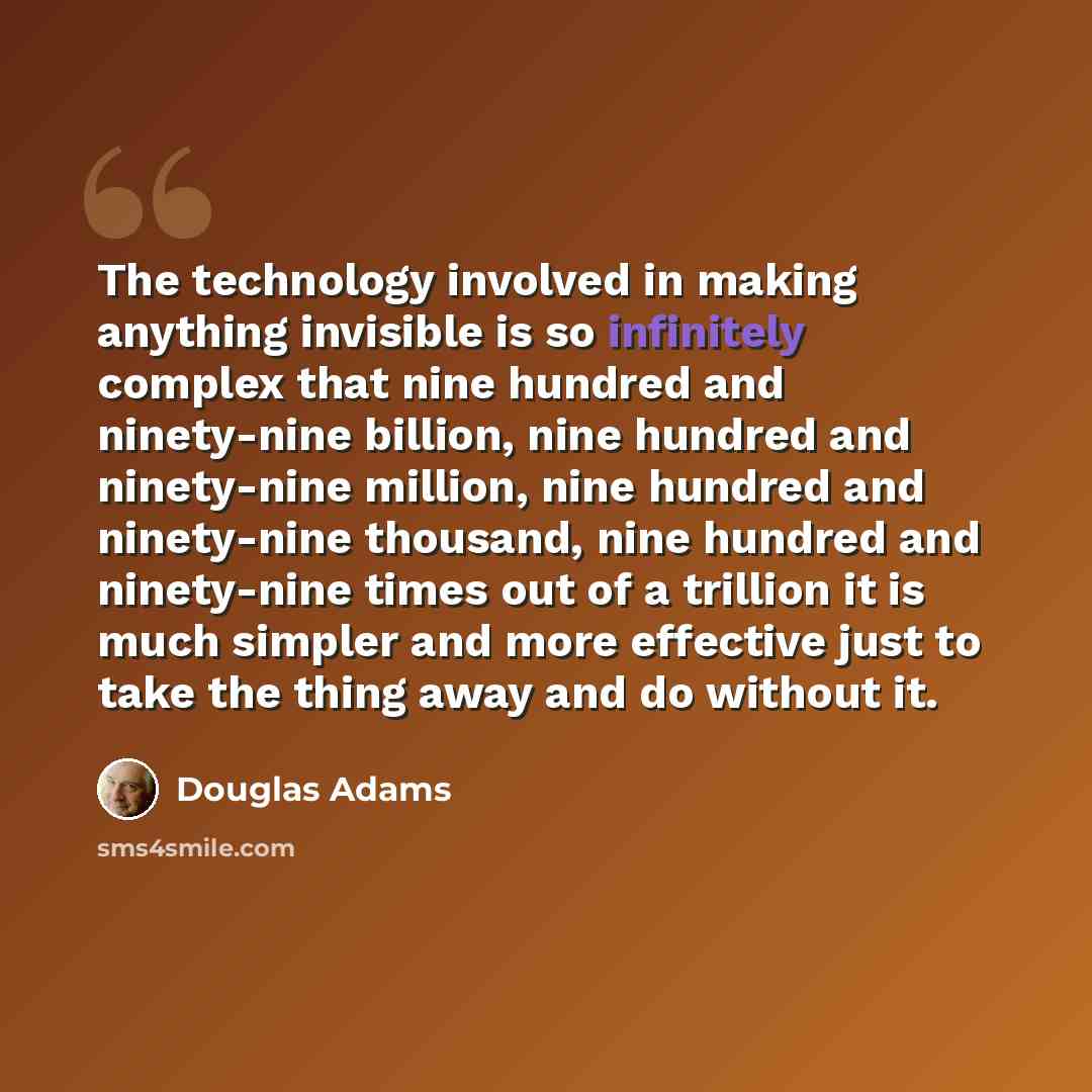 “The technology involved in making anything invisible is so infinitely complex that nine hundred and ninety-nine billion, nine hundred and ninety-nine million, nine hundred and ninety-nine thousand, nine hundred and ninety-nine times out of a trillion it is much simpler and more effective just to…” quote by Douglas Adams