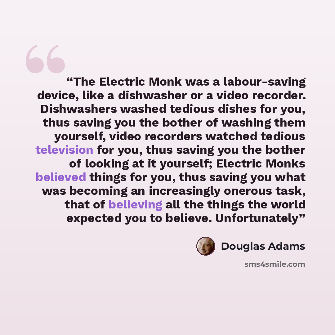 “The Electric Monk was a labour-saving device, like a dishwasher or a video recorder. Dishwashers washed tedious dishes for you, thus saving you the bother of washing them yourself, video recorders watched tedious television for you, thus saving you the bother of looking at it yourself; Electric…” quote by Douglas Adams