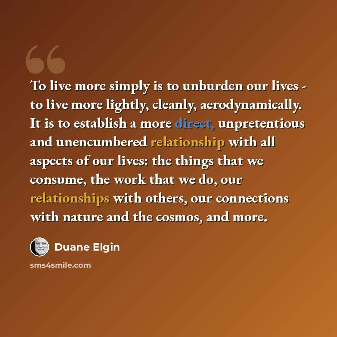 “To live more simply is to unburden our lives - to live more lightly, cleanly, aerodynamically. It is to establish a more direct, unpretentious and unencumbered relationship with all aspects of our lives: the things that we consume, the work that we do, our relationships with others, our…” quote by Duane Elgin