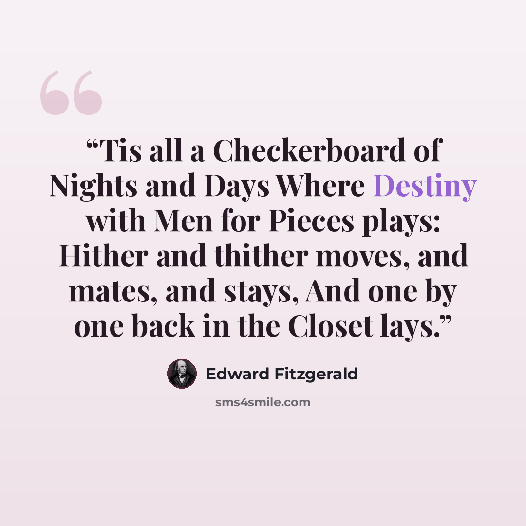 “Tis all a Checkerboard of Nights and Days Where Destiny with Men for Pieces plays: Hither and thither moves, and mates, and stays, And one by one back in the Closet lays.” quote by Edward FitzGerald