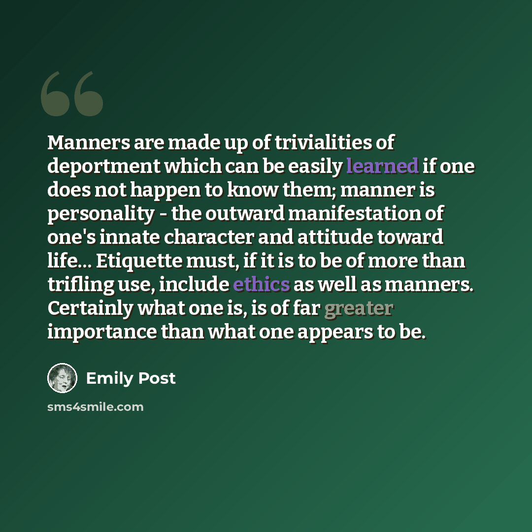 “Manners are made up of trivialities of deportment which can be easily learned if one does not happen to know them; manner is personality - the outward manifestation of one's innate character and attitude toward life… Etiquette must, if it is to be of more than trifling use, include ethics as well…” quote by Emily Post