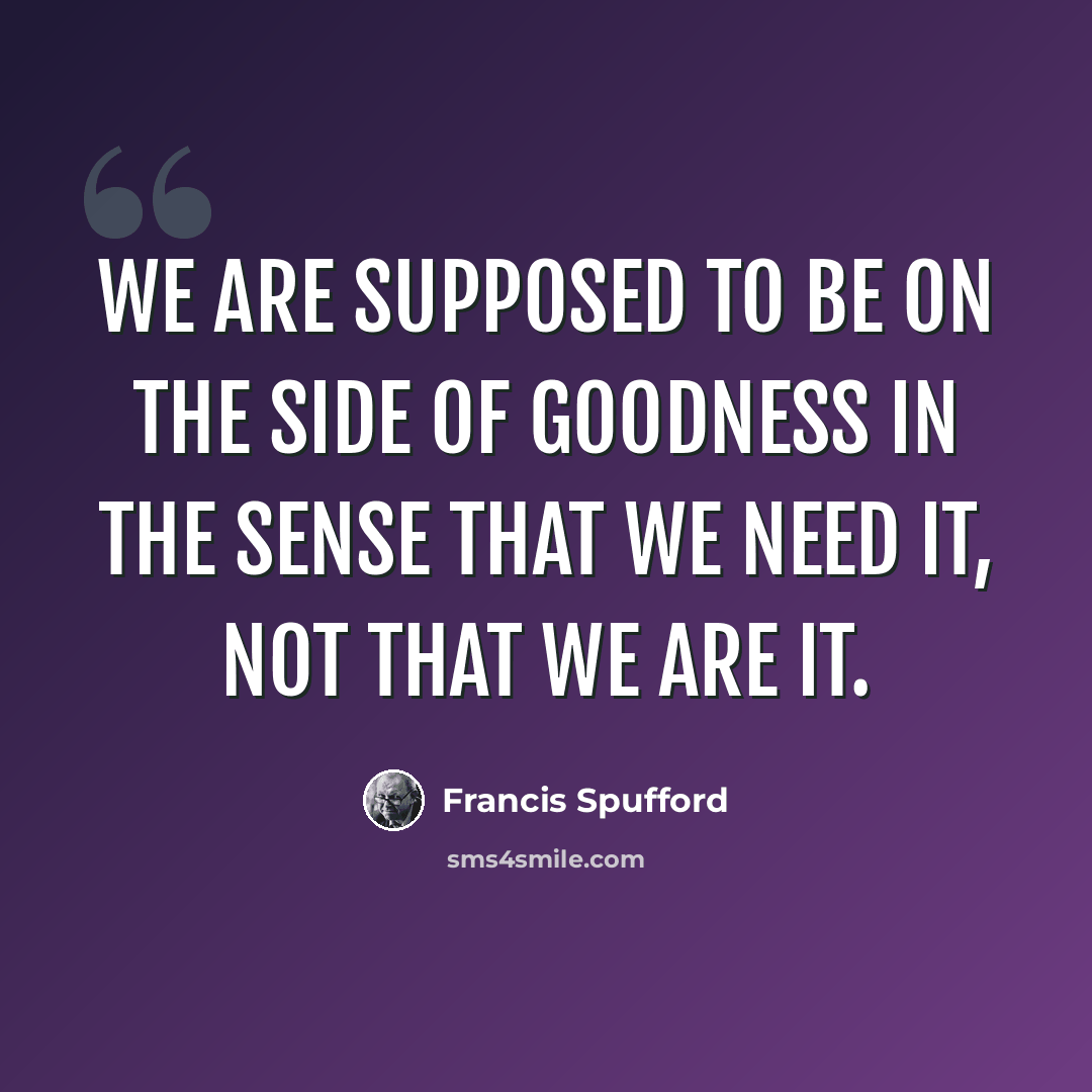 “We are supposed to be on the side of goodness in the sense that we need it, not that we are it.” quote by Francis Spufford