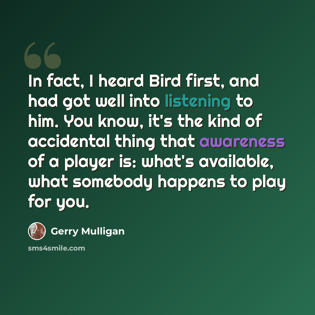 “In fact, I heard Bird first, and had got well into listening to him. You know, it's the kind of accidental thing that awareness of a player is: what's available, what somebody happens to play for you.” quote by Gerry Mulligan