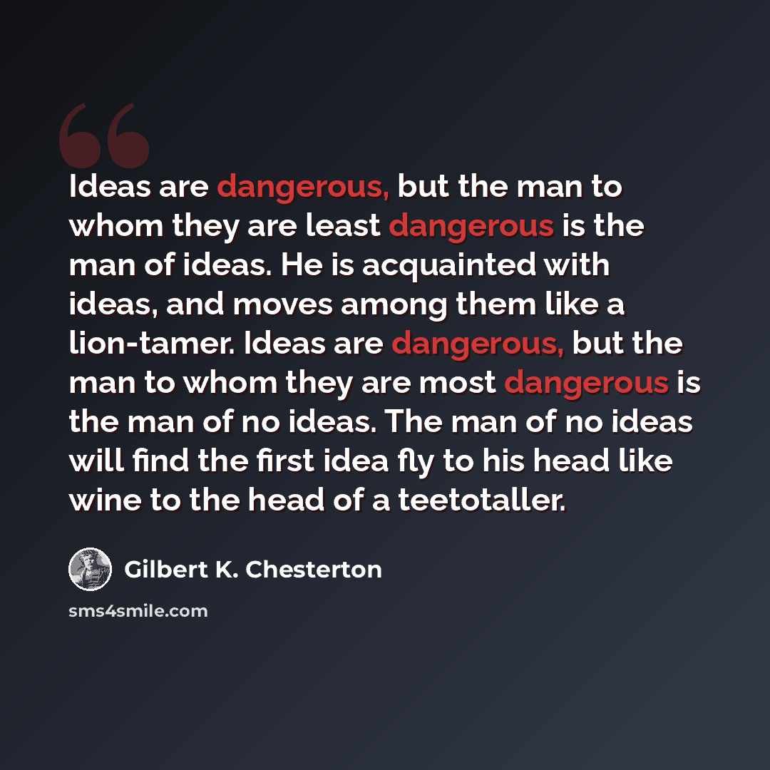 “Ideas are dangerous, but the man to whom they are least dangerous is the man of ideas. He is acquainted with ideas, and moves among them like a lion-tamer. Ideas are dangerous, but the man to whom they are most dangerous is the man of no ideas. The man of no ideas will find the first idea fly to…” quote by Gilbert K. Chesterton