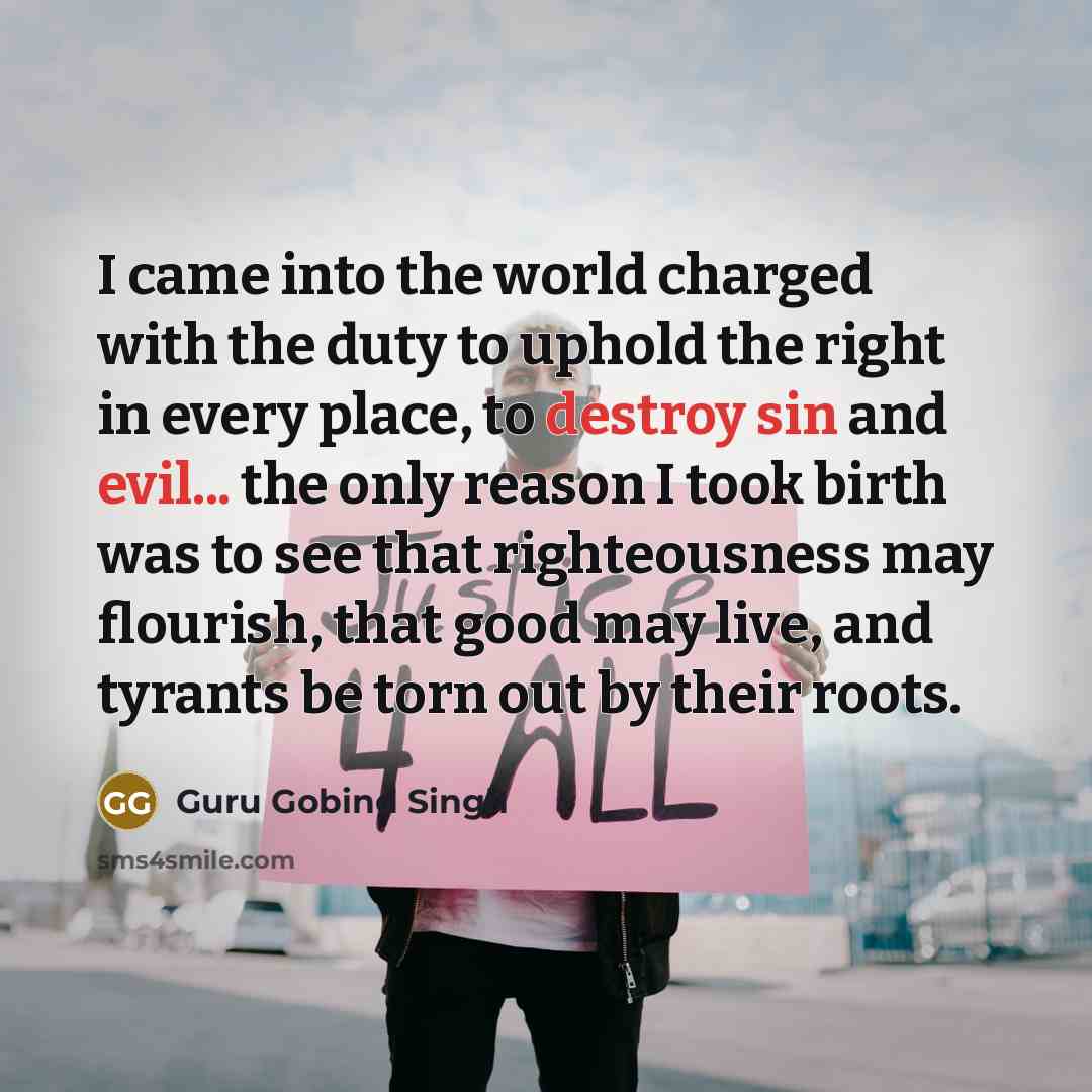 “I came into the world charged with the duty to uphold the right in every place, to destroy sin and evil... the only reason I took birth was to see that righteousness may flourish, that good may live, and tyrants be torn out by their roots.” quote by Guru Gobind Singh