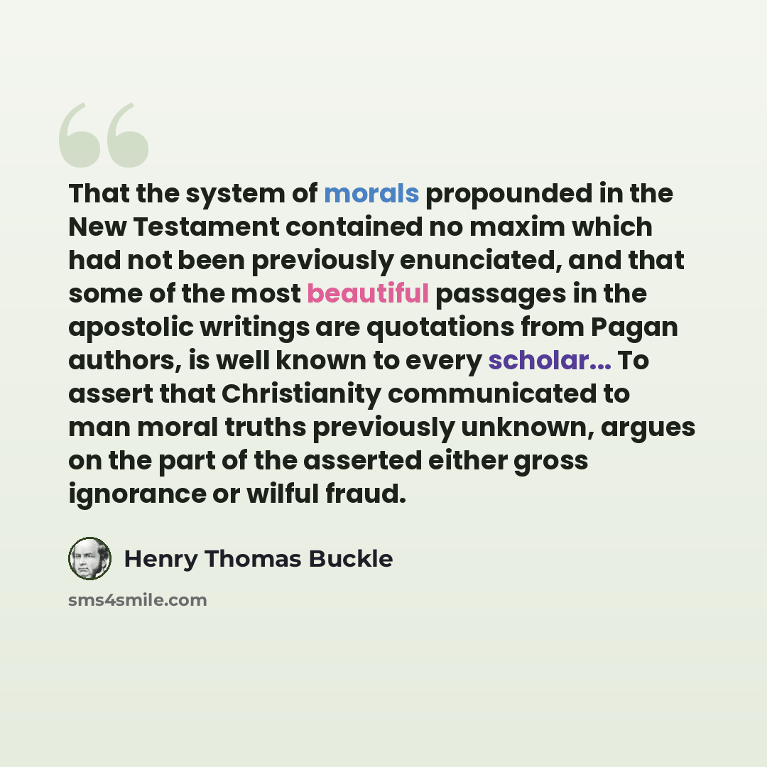 “That the system of morals propounded in the New Testament contained no maxim which had not been previously enunciated, and that some of the most beautiful passages in the apostolic writings are quotations from Pagan authors, is well known to every scholar... To assert that Christianity…” quote by Henry Thomas Buckle
