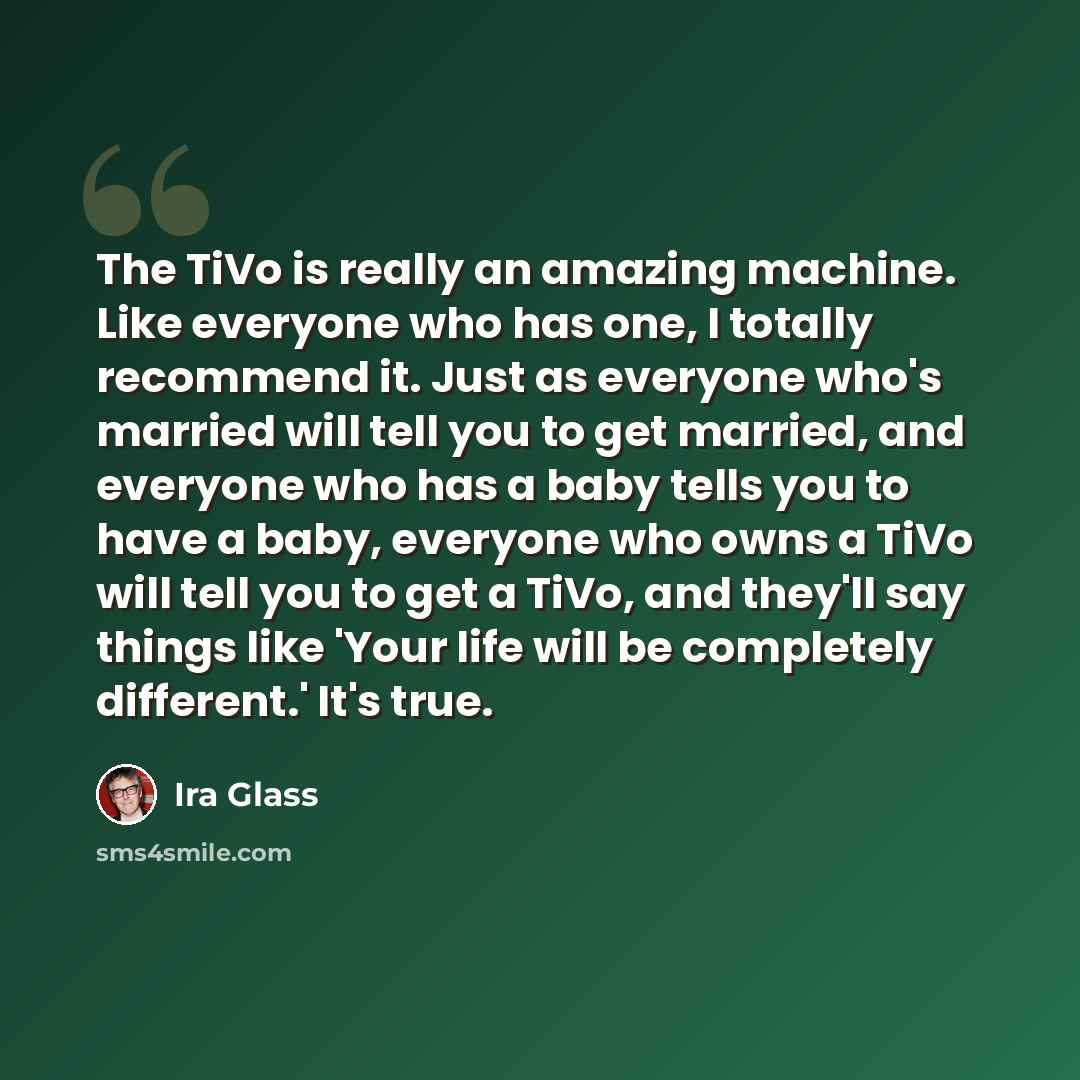 “The TiVo is really an amazing machine. Like everyone who has one, I totally recommend it. Just as everyone who's married will tell you to get married, and everyone who has a baby tells you to have a baby, everyone who owns a TiVo will tell you to get a TiVo, and they'll say things like 'Your life…” quote by Ira Glass