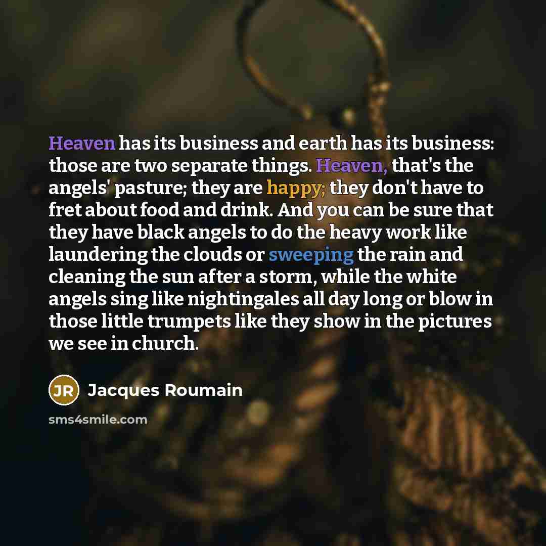 “Heaven has its business and earth has its business: those are two separate things. Heaven, that's the angels' pasture; they are happy; they don't have to fret about food and drink. And you can be sure that they have black angels to do the heavy work like laundering the clouds or sweeping the rain…” quote by Jacques Roumain