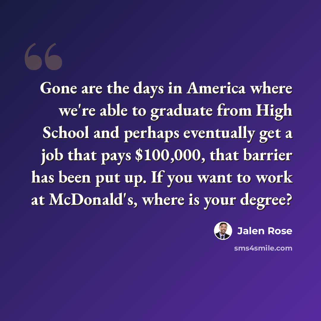 “Gone are the days in America where we're able to graduate from High School and perhaps eventually get a job that pays $100,000, that barrier has been put up. If you want to work at McDonald's, where is your degree?” quote by Jalen Rose