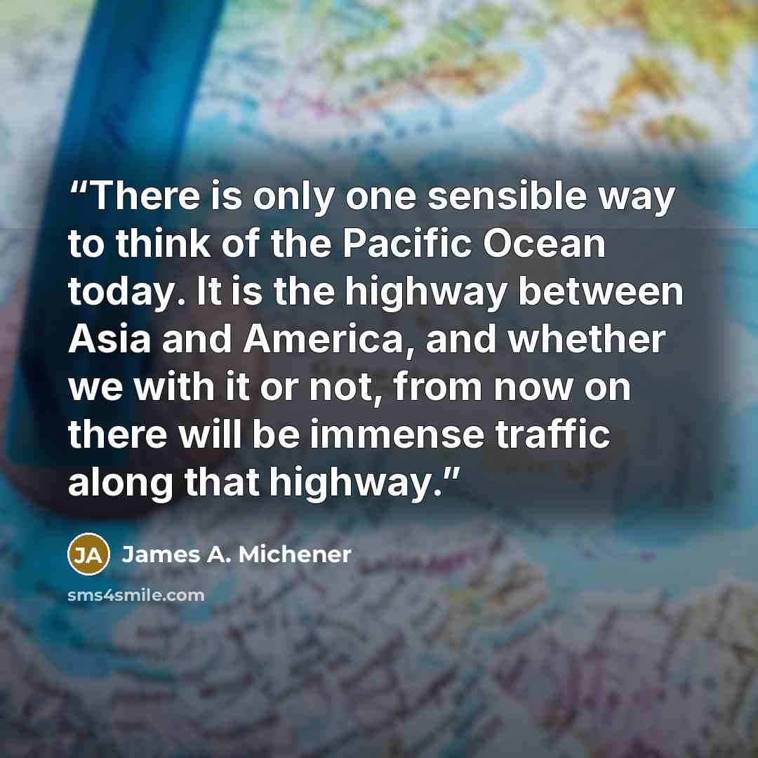 “There is only one sensible way to think of the Pacific Ocean today. It is the highway between Asia and America, and whether we with it or not, from now on there will be immense traffic along that highway.” quote by James A. Michener