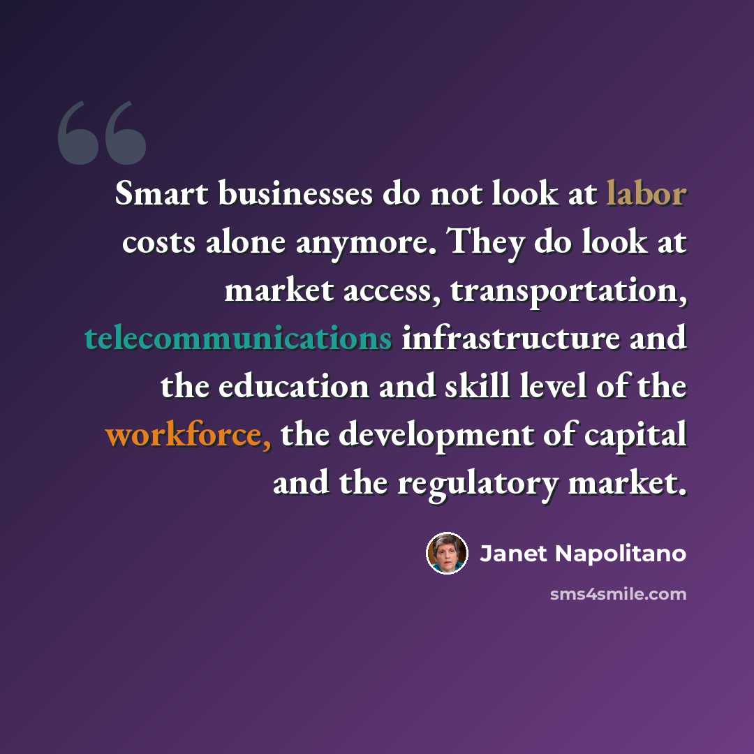 “Smart businesses do not look at labor costs alone anymore. They do look at market access, transportation, telecommunications infrastructure and the education and skill level of the workforce, the development of capital and the regulatory market.” quote by Janet Napolitano
