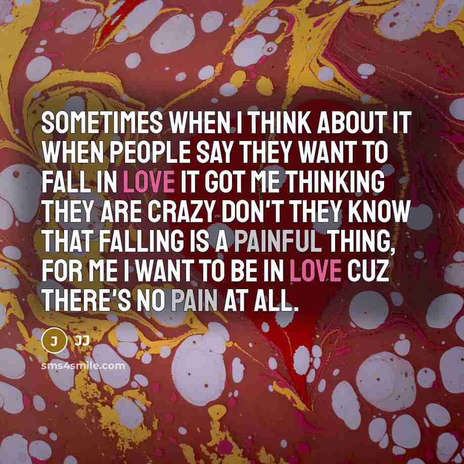 “Sometimes when I think about it when people say they want to fall in love it got me thinking they are crazy don't they know that falling is a painful thing, for me I want to be in love cuz there's no pain at all.” quote by JJ