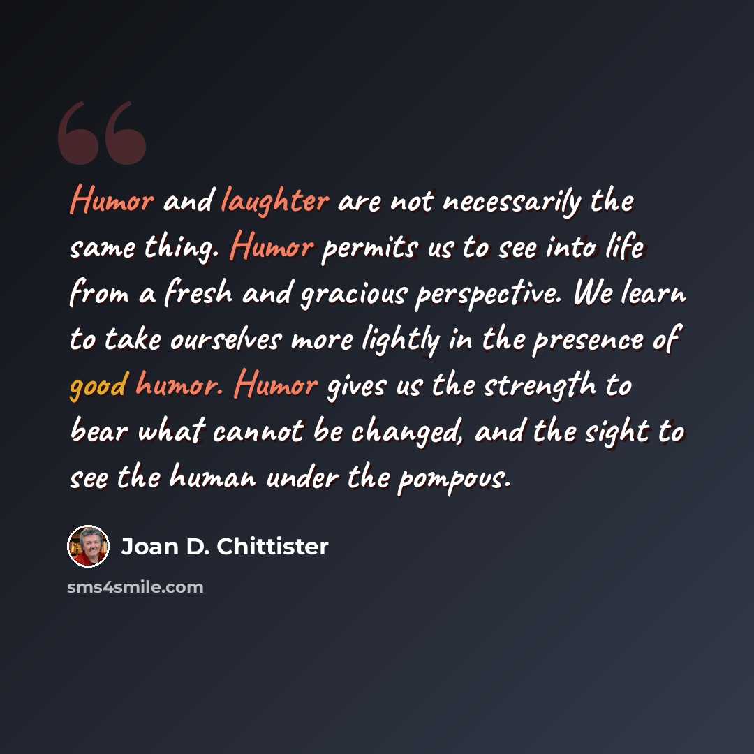 “Humor and laughter are not necessarily the same thing. Humor permits us to see into life from a fresh and gracious perspective. We learn to take ourselves more lightly in the presence of good humor. Humor gives us the strength to bear what cannot be changed, and the sight to see the human under…” quote by Joan D. Chittister