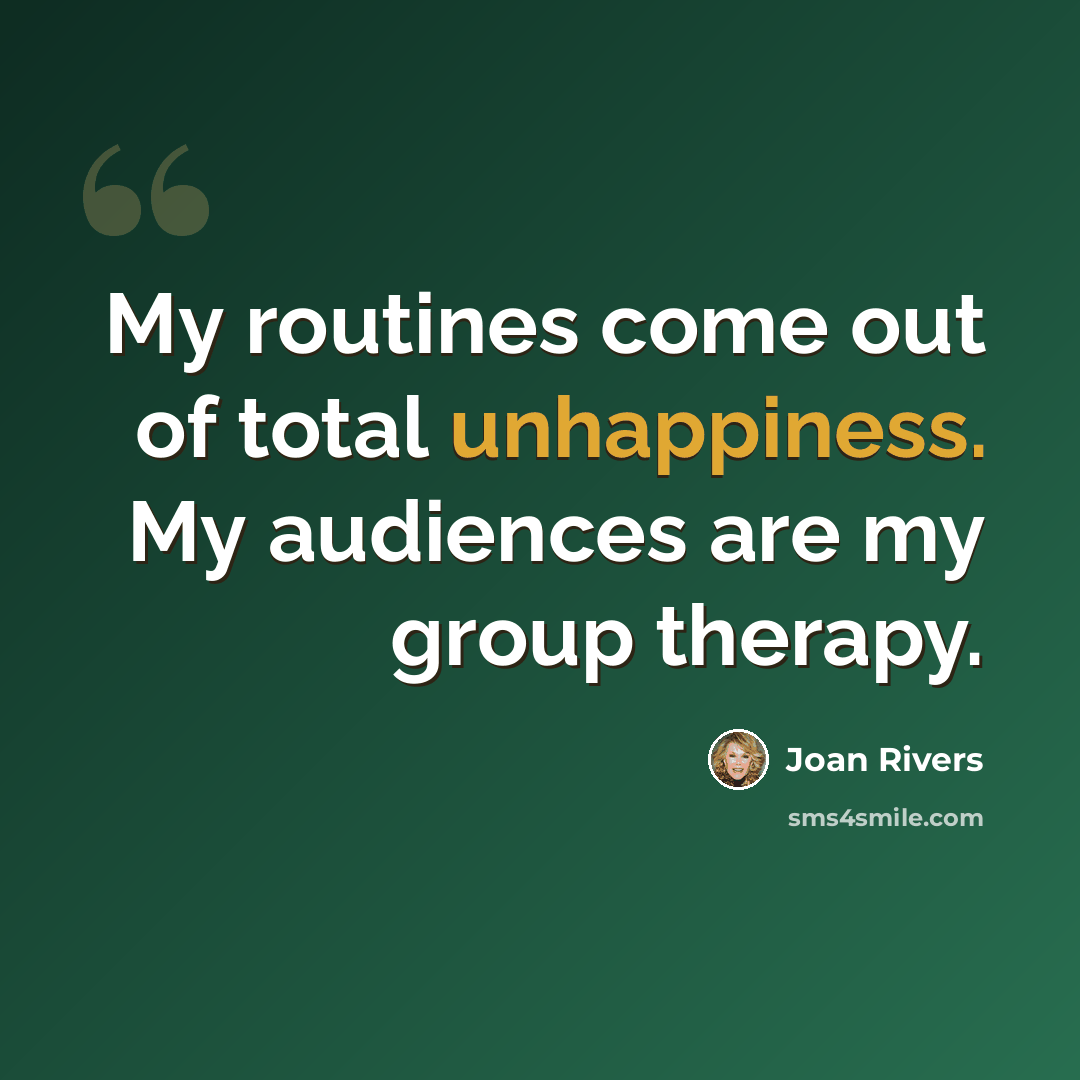 “My routines come out of total unhappiness. My audiences are my group therapy.” quote by Joan Rivers