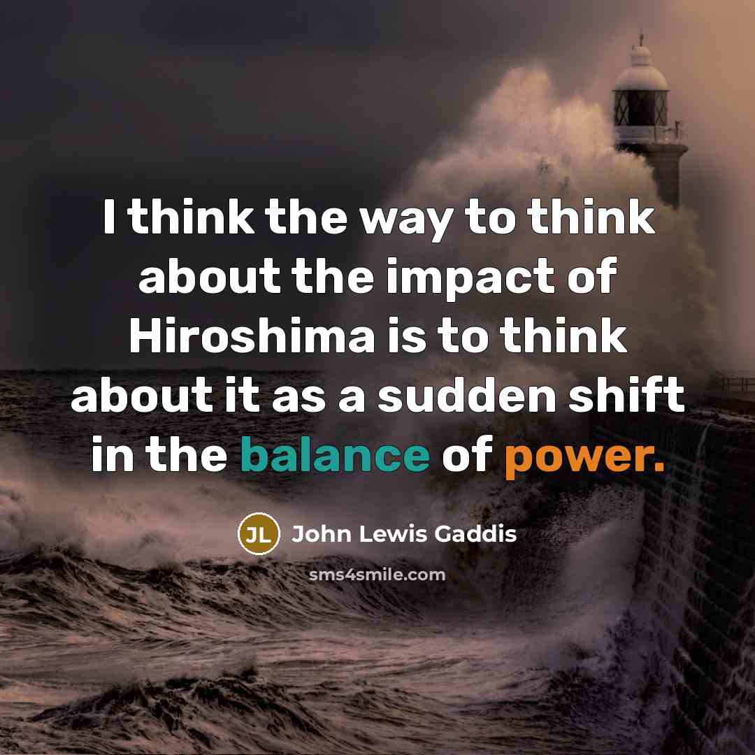“I think the way to think about the impact of Hiroshima is to think about it as a sudden shift in the balance of power.” quote by John Lewis Gaddis