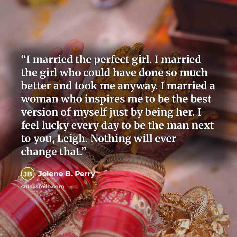 “I married the perfect girl. I married the girl who could have done so much better and took me anyway. I married a woman who inspires me to be the best version of myself just by being her. I feel lucky every day to be the man next to you, Leigh. Nothing will ever change that.” quote by Jolene B. Perry