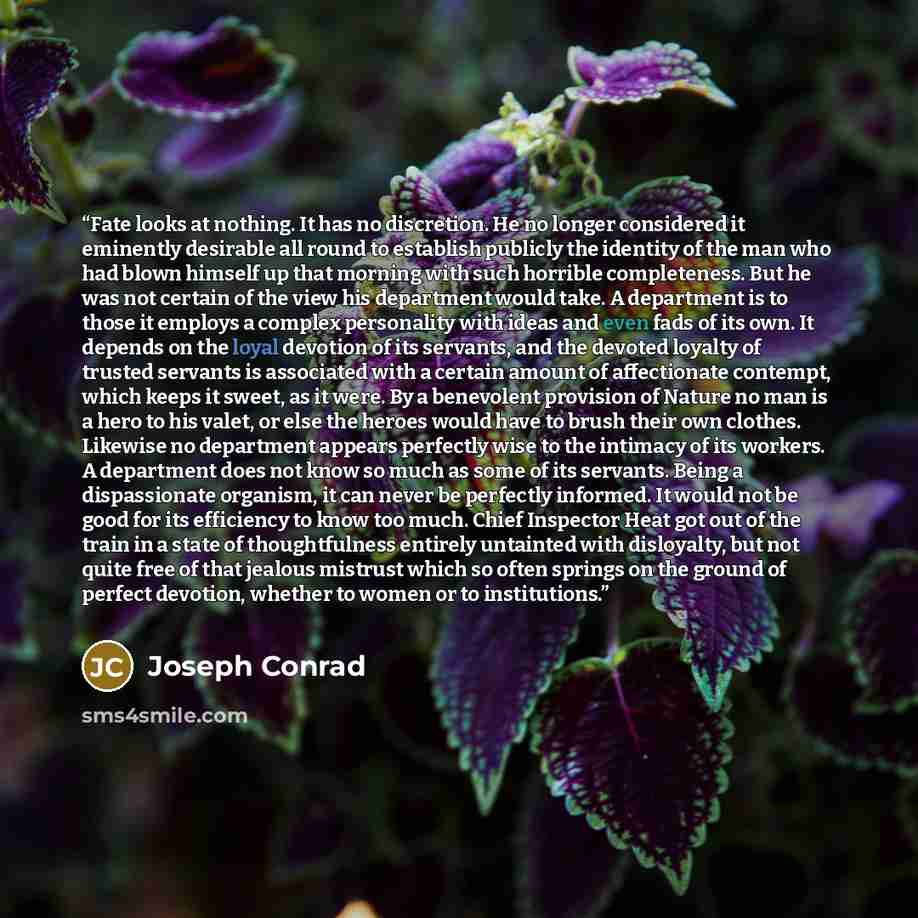 “Fate looks at nothing. It has no discretion. He no longer considered it eminently desirable all round to establish publicly the identity of the man who had blown himself up that morning with such horrible completeness. But he was not certain of the view his department would take. A department is…” quote by Joseph Conrad