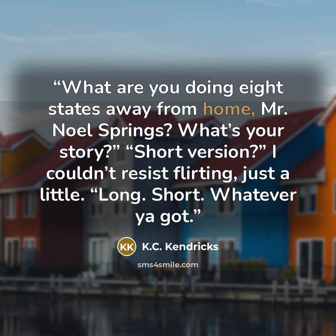 “What are you doing eight states away from home, Mr. Noel Springs? What’s your story?” “Short version?” I couldn’t resist flirting, just a little. “Long. Short. Whatever ya got.” quote by K.C. Kendricks