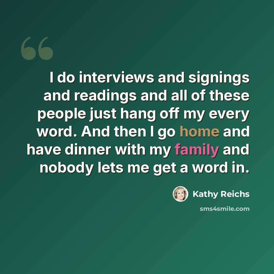 “I do interviews and signings and readings and all of these people just hang off my every word. And then I go home and have dinner with my family and nobody lets me get a word in.” quote by Kathy Reichs