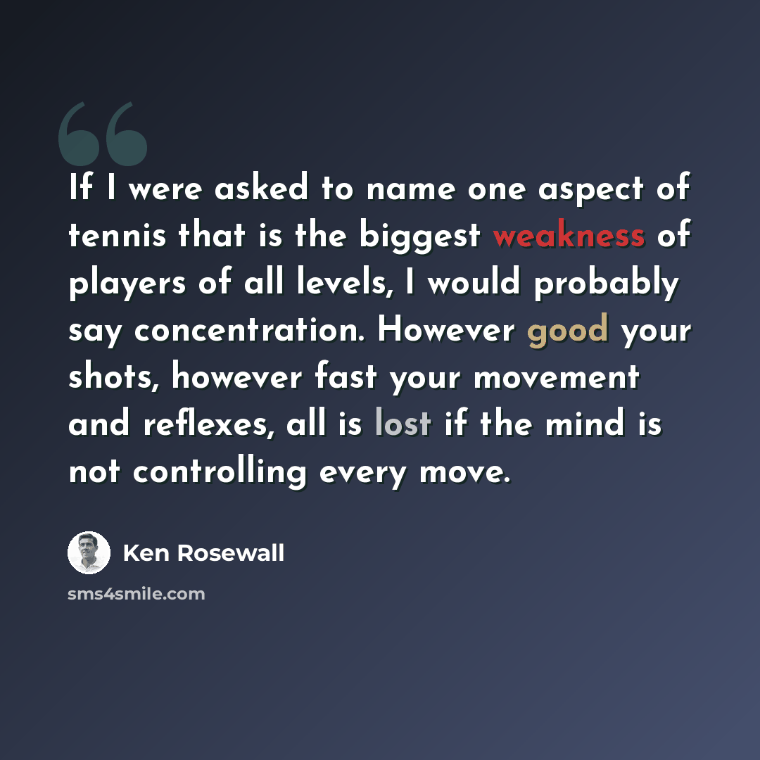 “If I were asked to name one aspect of tennis that is the biggest weakness of players of all levels, I would probably say concentration. However good your shots, however fast your movement and reflexes, all is lost if the mind is not controlling every move.” quote by Ken Rosewall