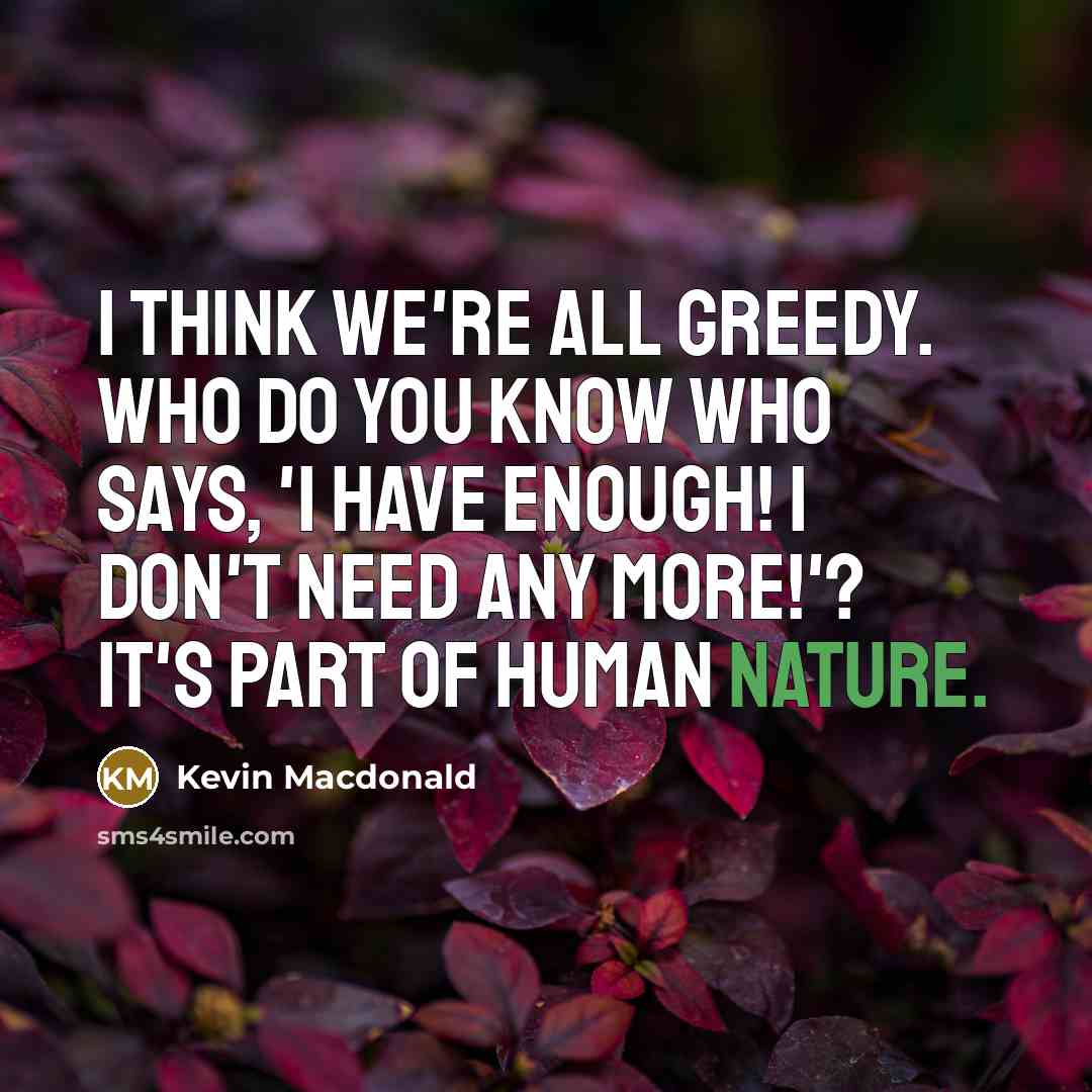 “I think we're all greedy. Who do you know who says, 'I have enough! I don't need any more!'? It's part of human nature.” quote by Kevin Macdonald