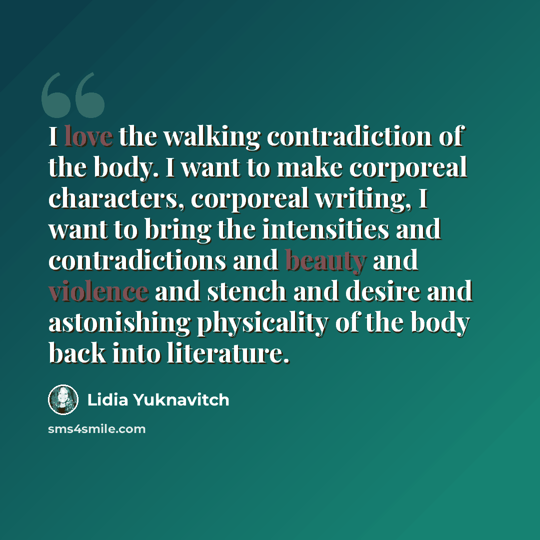“I love the walking contradiction of the body. I want to make corporeal characters, corporeal writing, I want to bring the intensities and contradictions and beauty and violence and stench and desire and astonishing physicality of the body back into literature.” quote by Lidia Yuknavitch