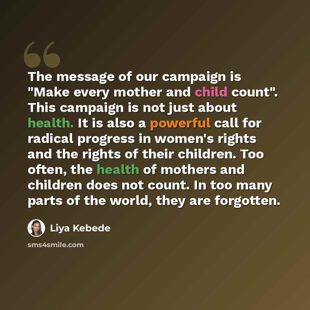 “The message of our campaign is "Make every mother and child count". This campaign is not just about health. It is also a powerful call for radical progress in women's rights and the rights of their children. Too often, the health of mothers and children does not count. In too many parts of the…” quote by Liya Kebede