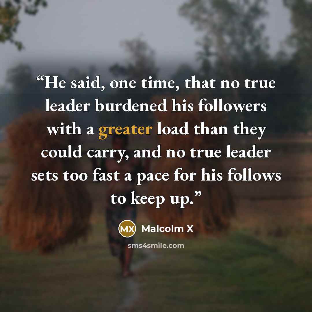 “He said, one time, that no true leader burdened his followers with a greater load than they could carry, and no true leader sets too fast a pace for his follows to keep up.” quote by Malcolm X