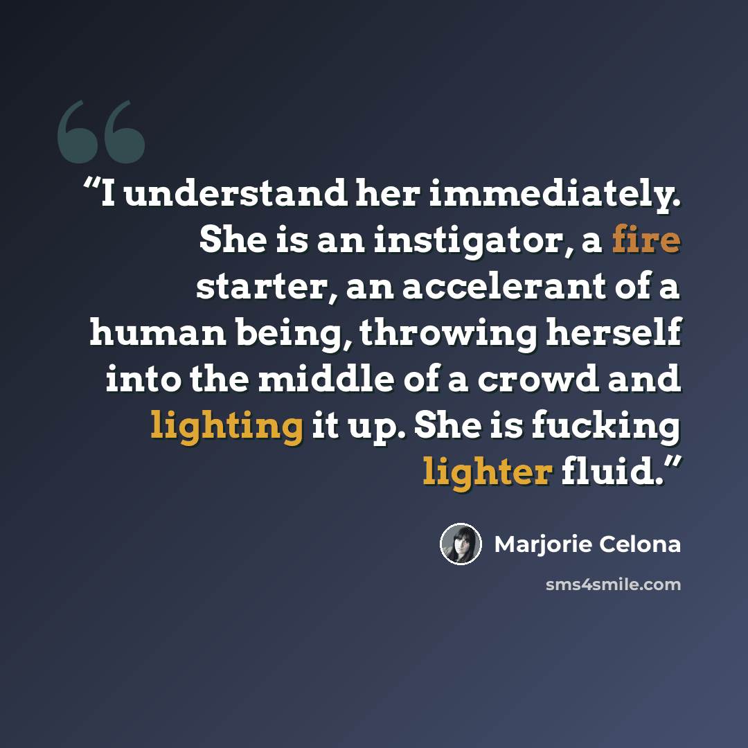 “I understand her immediately. She is an instigator, a fire starter, an accelerant of a human being, throwing herself into the middle of a crowd and lighting it up. She is fucking lighter fluid.” quote by Marjorie Celona