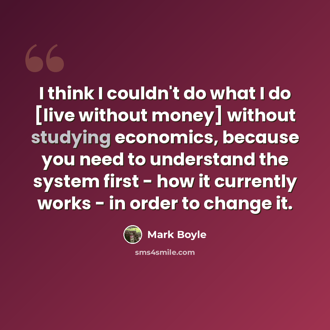 “I think I couldn't do what I do [live without money] without studying economics, because you need to understand the system first - how it currently works - in order to change it.” quote by Mark Boyle