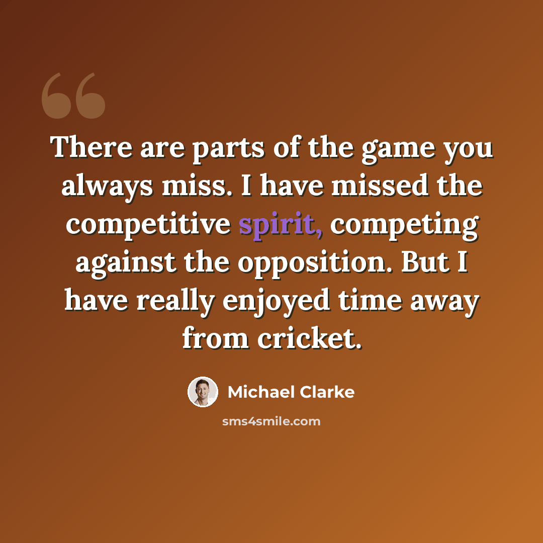 “There are parts of the game you always miss. I have missed the competitive spirit, competing against the opposition. But I have really enjoyed time away from cricket.” quote by Michael Clarke
