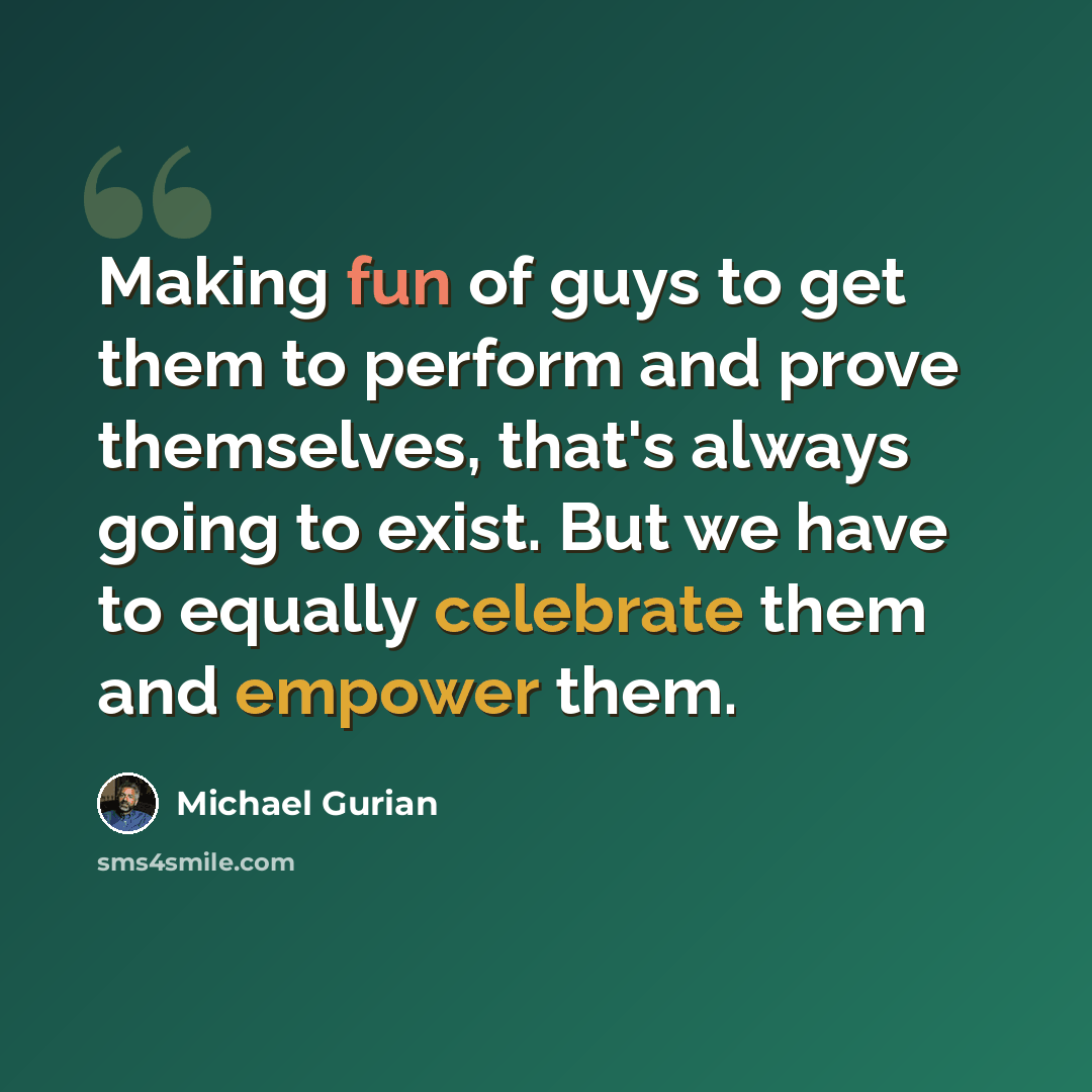 “Making fun of guys to get them to perform and prove themselves, that's always going to exist. But we have to equally celebrate them and empower them.” quote by Michael Gurian