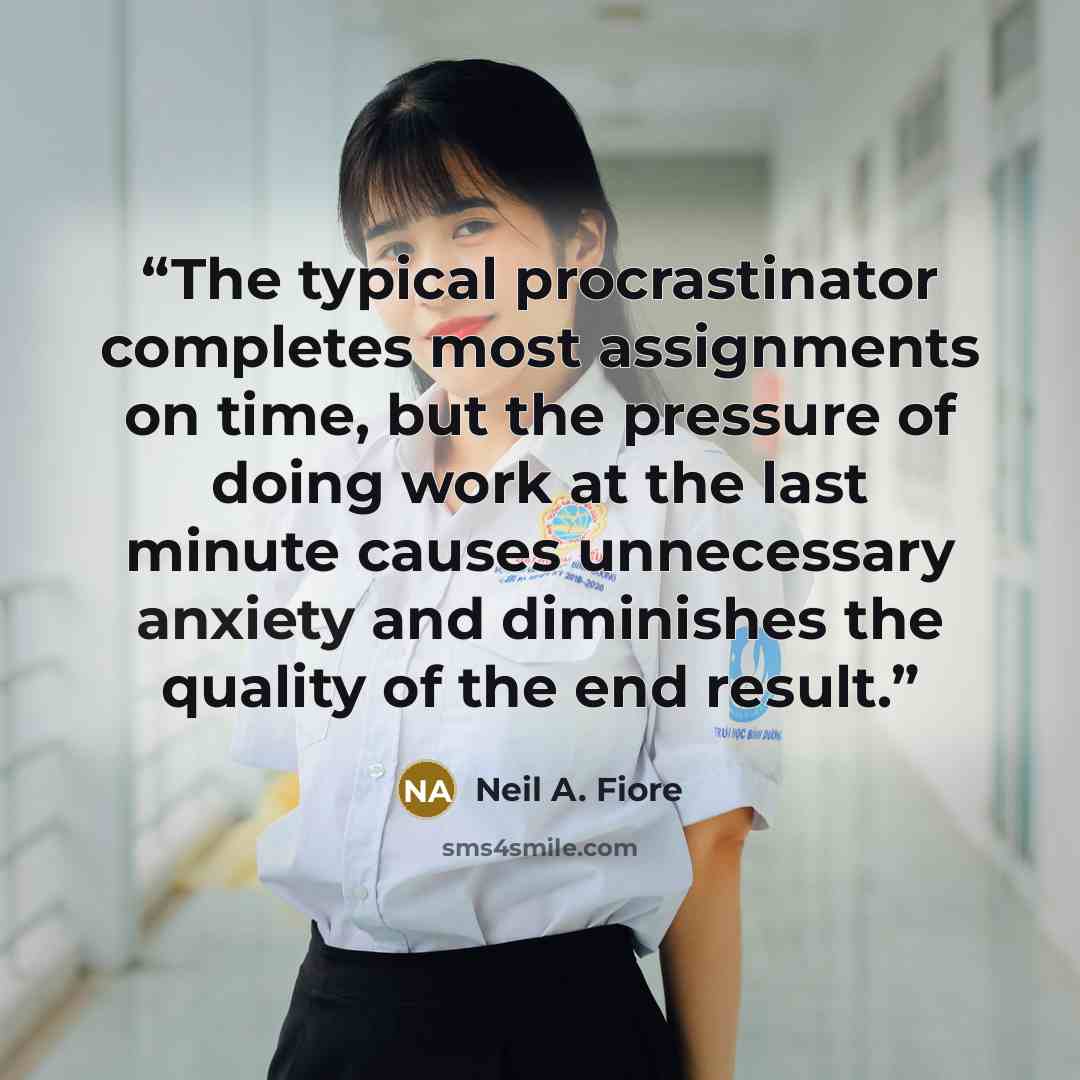 “The typical procrastinator completes most assignments on time, but the pressure of doing work at the last minute causes unnecessary anxiety and diminishes the quality of the end result.” quote by Neil A. Fiore