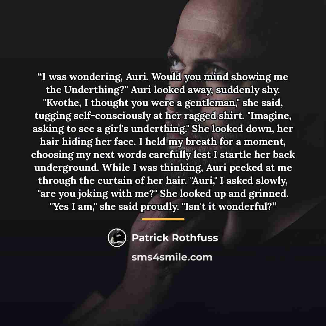 “I was wondering, Auri. Would you mind showing me the Underthing?" Auri looked away, suddenly shy. "Kvothe, I thought you were a gentleman," she said, tugging self-consciously at her ragged shirt. "Imagine, asking to see a girl's underthing." She looked down, her hair hiding her face. I held my…” quote by Patrick Rothfuss
