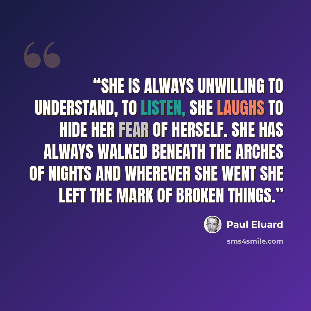 “She is always unwilling to understand, to listen, She laughs to hide her fear of herself. She has always walked beneath the arches of nights And wherever she went She left The mark of broken things.” quote by Paul Éluard