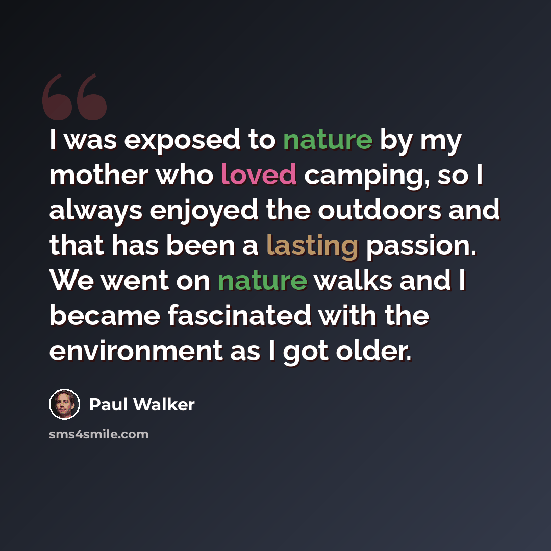 “I was exposed to nature by my mother who loved camping, so I always enjoyed the outdoors and that has been a lasting passion. We went on nature walks and I became fascinated with the environment as I got older.” quote by Paul Walker