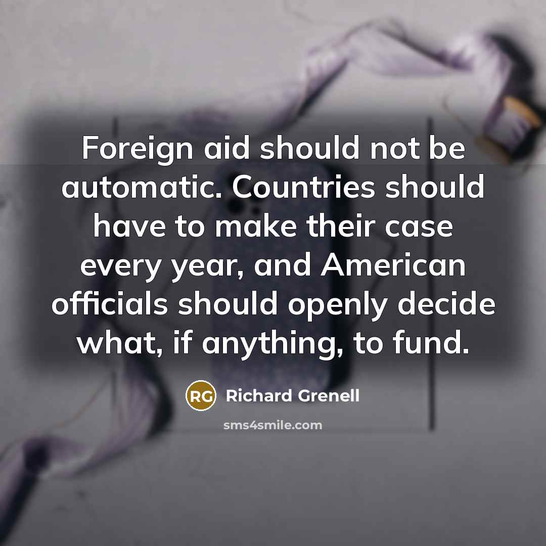 “Foreign aid should not be automatic. Countries should have to make their case every year, and American officials should openly decide what, if anything, to fund.” quote by Richard Grenell