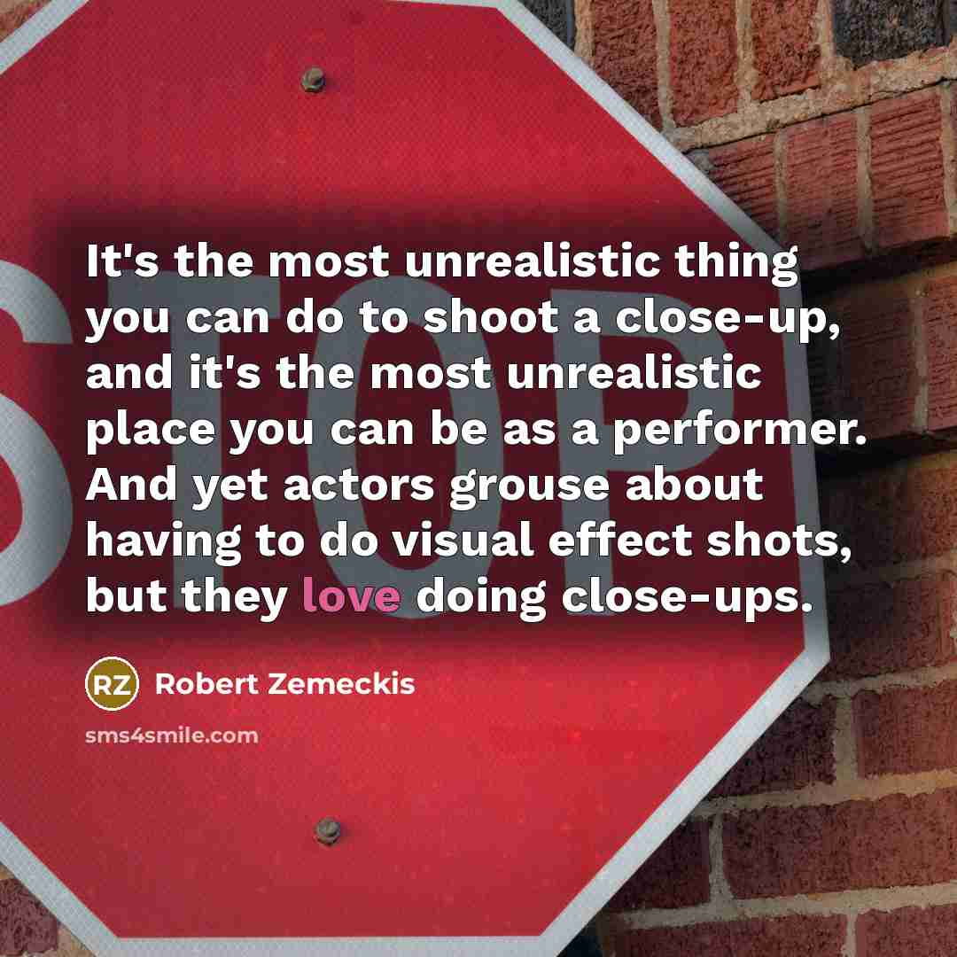 “It's the most unrealistic thing you can do to shoot a close-up, and it's the most unrealistic place you can be as a performer. And yet actors grouse about having to do visual effect shots, but they love doing close-ups.” quote by Robert Zemeckis