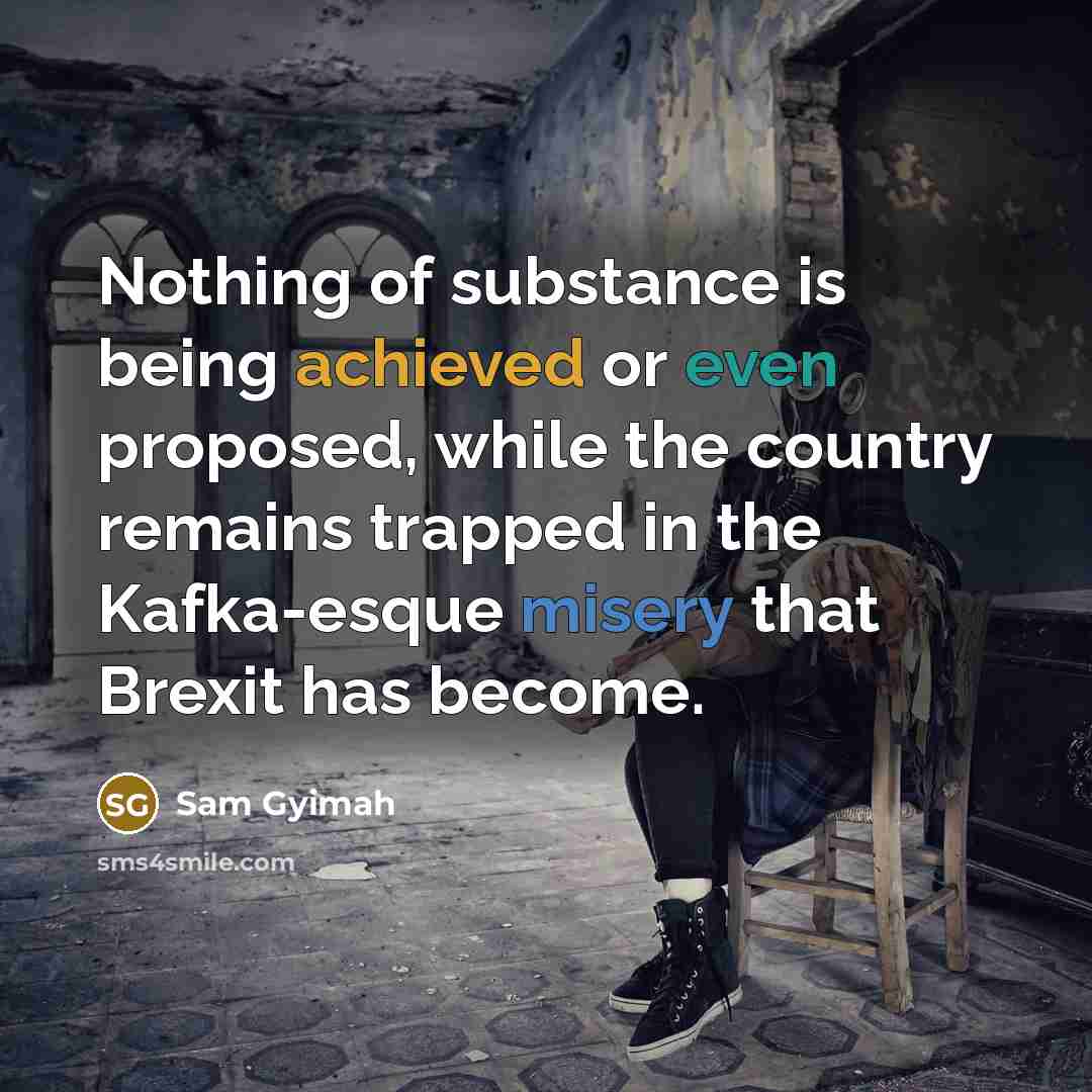 “Nothing of substance is being achieved or even proposed, while the country remains trapped in the Kafka-esque misery that Brexit has become.” quote by Sam Gyimah