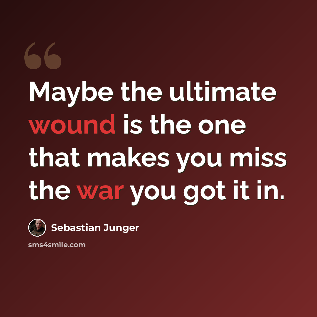 “Maybe the ultimate wound is the one that makes you miss the war you got it in.” quote by Sebastian Junger