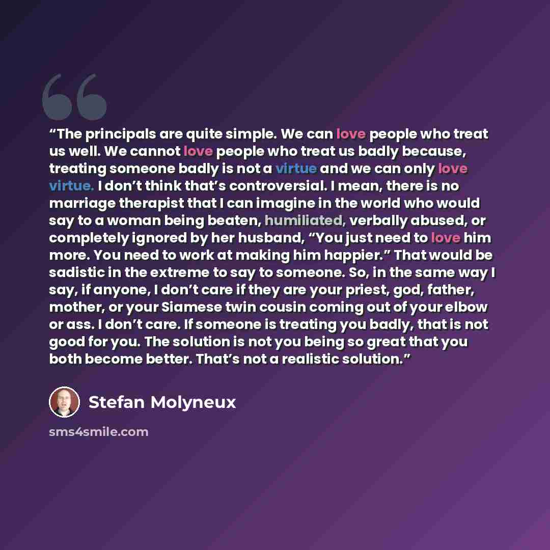 “The principals are quite simple. We can love people who treat us well. We cannot love people who treat us badly because, treating someone badly is not a virtue and we can only love virtue. I don’t think that’s controversial. I mean, there is no marriage therapist that I can imagine in the world…” quote by Stefan Molyneux