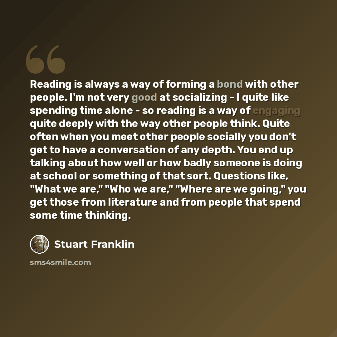 “Reading is always a way of forming a bond with other people. I'm not very good at socializing - I quite like spending time alone - so reading is a way of engaging quite deeply with the way other people think. Quite often when you meet other people socially you don't get to have a conversation of…” quote by Stuart Franklin