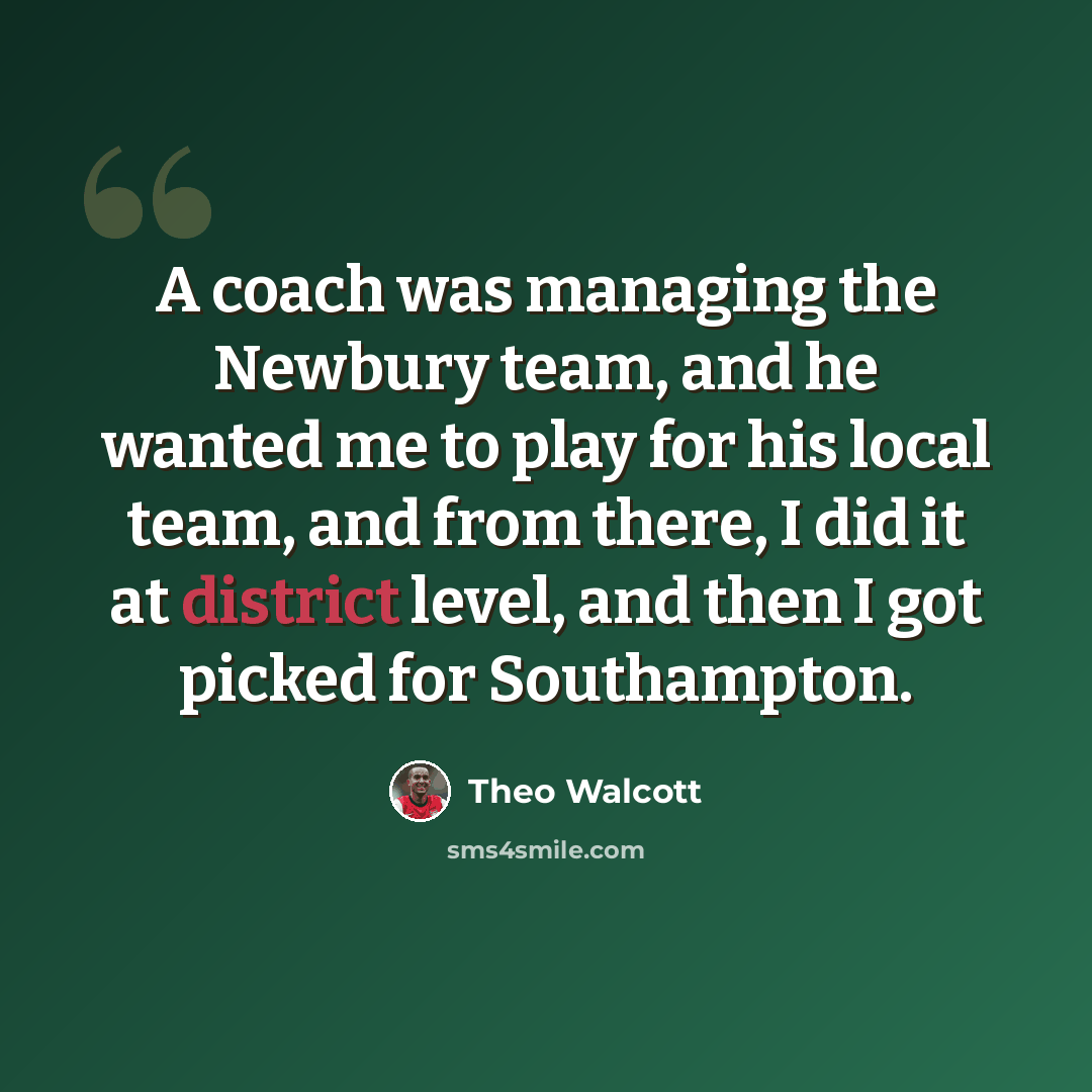 “A coach was managing the Newbury team, and he wanted me to play for his local team, and from there, I did it at district level, and then I got picked for Southampton.” quote by Theo Walcott