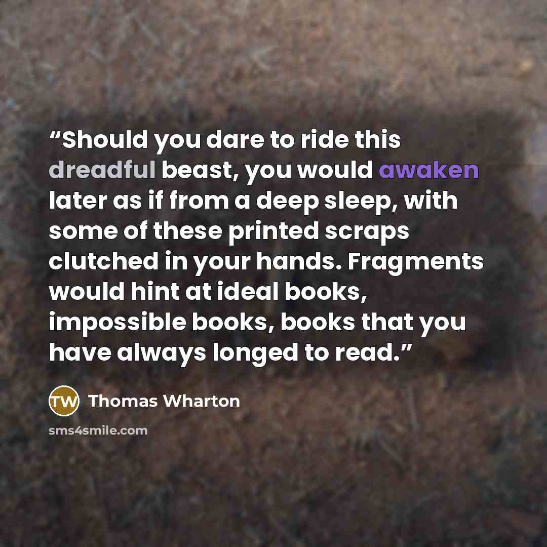 “Should you dare to ride this dreadful beast, you would awaken later as if from a deep sleep, with some of these printed scraps clutched in your hands. Fragments would hint at ideal books, impossible books, books that you have always longed to read.” quote by Thomas Wharton